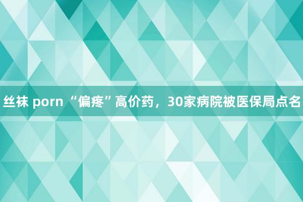 丝袜 porn “偏疼”高价药，30家病院被医保局点名