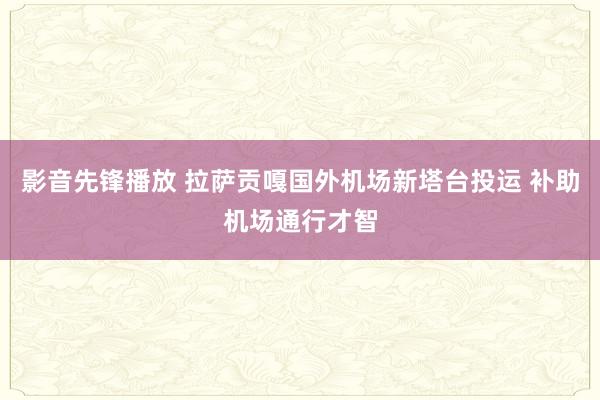 影音先锋播放 拉萨贡嘎国外机场新塔台投运 补助机场通行才智