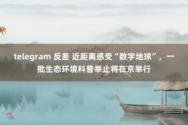 telegram 反差 近距离感受“数字地球”，一批生态环境科普举止将在京举行