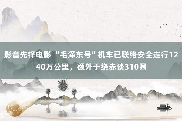 影音先锋电影 “毛泽东号”机车已联络安全走行1240万公里，额外于绕赤谈310圈