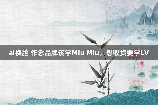 ai换脸 作念品牌该学Miu Miu，想收货要学LV