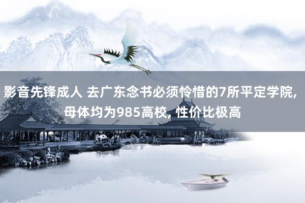 影音先锋成人 去广东念书必须怜惜的7所平定学院， 母体均为985高校， 性价比极高