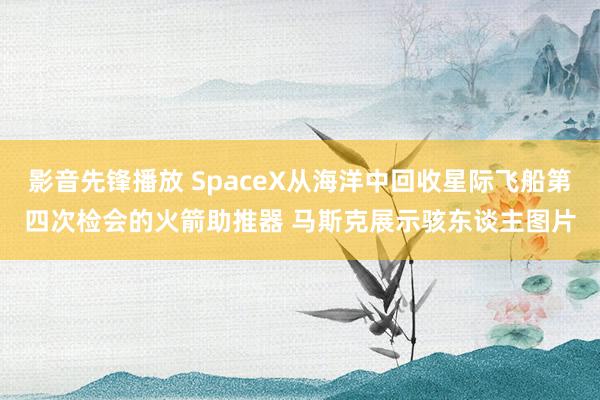 影音先锋播放 SpaceX从海洋中回收星际飞船第四次检会的火箭助推器 马斯克展示骇东谈主图片