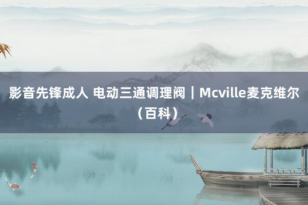 影音先锋成人 电动三通调理阀｜Mcville麦克维尔（百科）