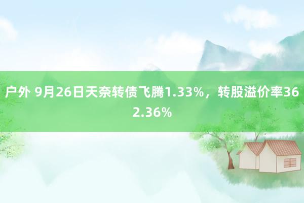 户外 9月26日天奈转债飞腾1.33%，转股溢价率362.36%