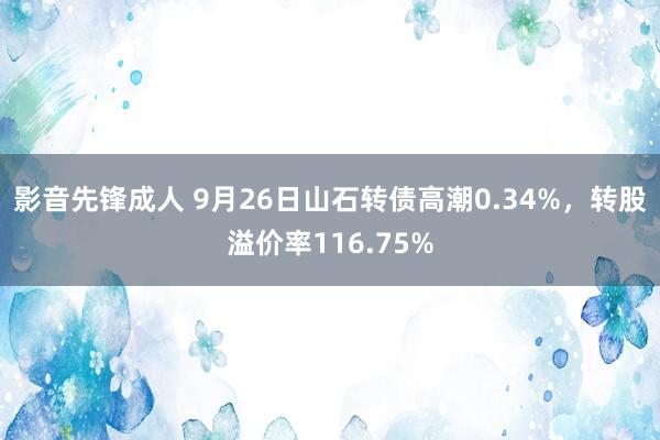 影音先锋成人 9月26日山石转债高潮0.34%，转股溢价率116.75%