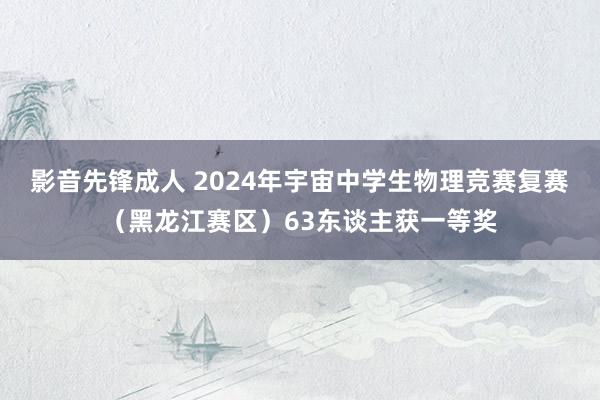 影音先锋成人 2024年宇宙中学生物理竞赛复赛（黑龙江赛区）63东谈主获一等奖