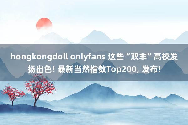 hongkongdoll onlyfans 这些“双非”高校发扬出色! 最新当然指数Top200， 发布!