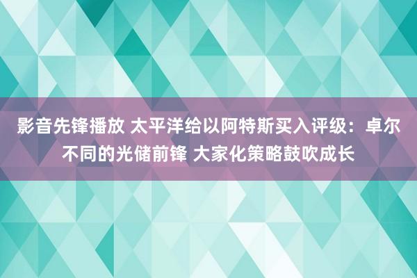 影音先锋播放 太平洋给以阿特斯买入评级：卓尔不同的光储前锋 大家化策略鼓吹成长