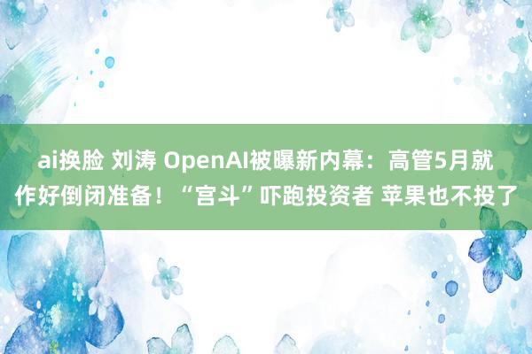 ai换脸 刘涛 OpenAI被曝新内幕：高管5月就作好倒闭准备！“宫斗”吓跑投资者 苹果也不投了