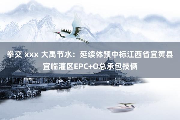 拳交 xxx 大禹节水：延续体预中标江西省宜黄县宜临灌区EPC+O总承包技俩