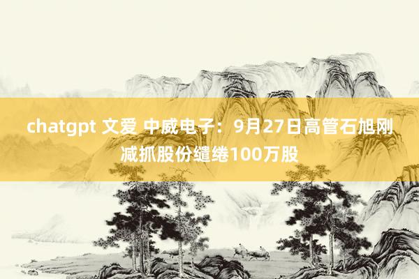 chatgpt 文爱 中威电子：9月27日高管石旭刚减抓股份缱绻100万股