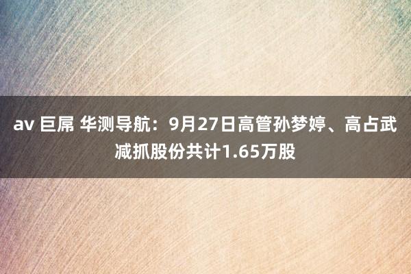 av 巨屌 华测导航：9月27日高管孙梦婷、高占武减抓股份共计1.65万股