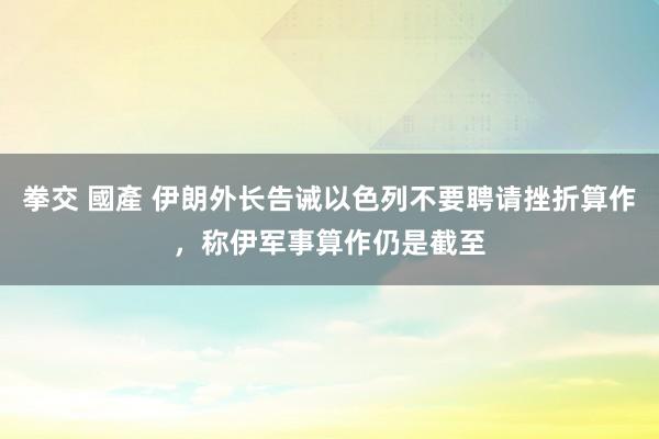 拳交 國產 伊朗外长告诫以色列不要聘请挫折算作，称伊军事算作仍是截至