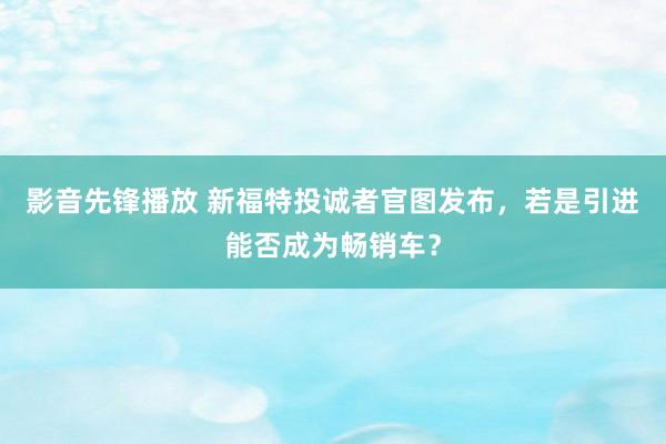 影音先锋播放 新福特投诚者官图发布，若是引进能否成为畅销车？