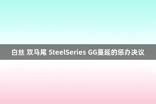 白丝 双马尾 SteelSeries GG蔓延的惩办决议