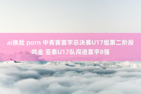 ai换脸 porn 中青赛寰宇总决赛U17组第二阶段鸣金 亚泰U17队闯进寰宇8强