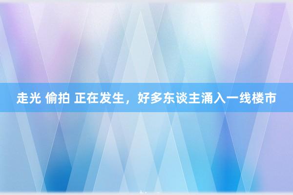 走光 偷拍 正在发生，好多东谈主涌入一线楼市