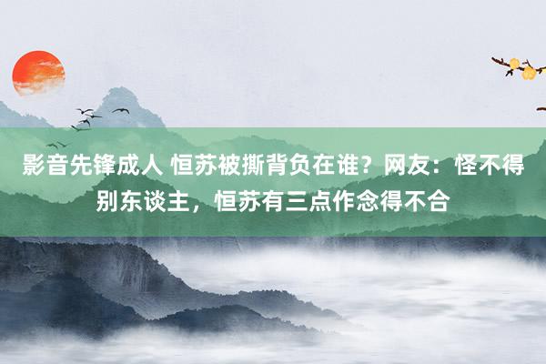 影音先锋成人 恒苏被撕背负在谁？网友：怪不得别东谈主，恒苏有三点作念得不合