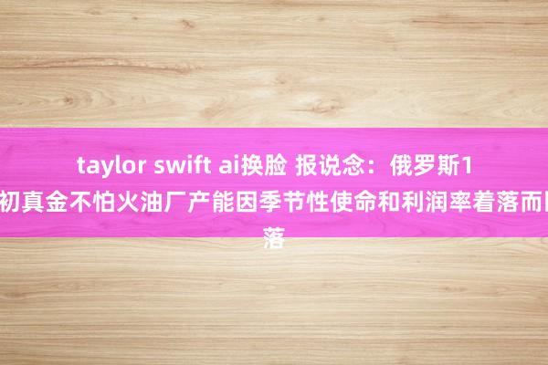 taylor swift ai换脸 报说念：俄罗斯10月初真金不怕火油厂产能因季节性使命和利润率着落而回落