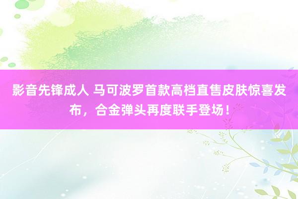 影音先锋成人 马可波罗首款高档直售皮肤惊喜发布，合金弹头再度联手登场！