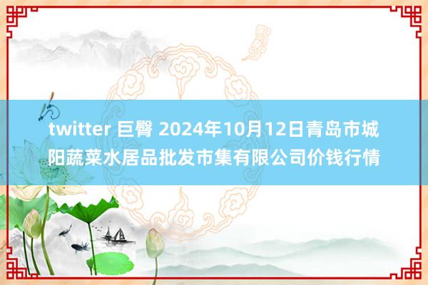 twitter 巨臀 2024年10月12日青岛市城阳蔬菜水居品批发市集有限公司价钱行情