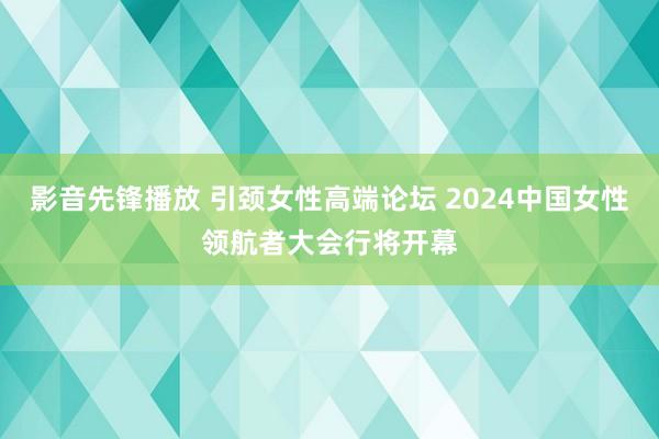 影音先锋播放 引颈女性高端论坛 2024中国女性领航者大会行将开幕