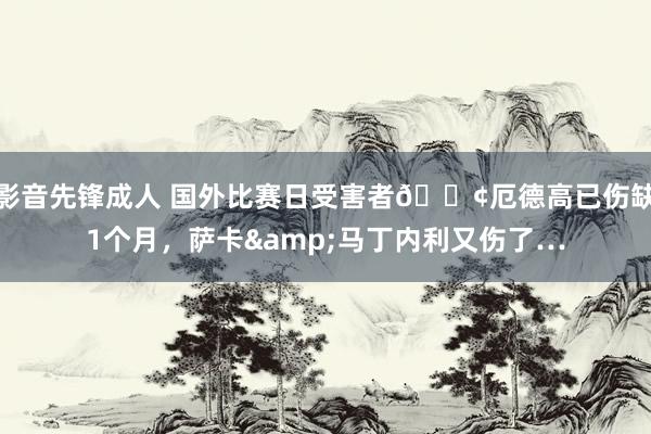 影音先锋成人 国外比赛日受害者😢厄德高已伤缺1个月，萨卡&马丁内利又伤了…