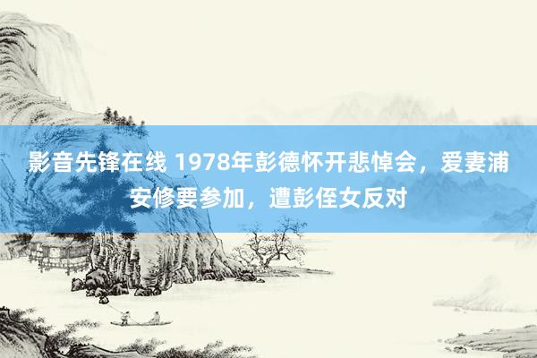 影音先锋在线 1978年彭德怀开悲悼会，爱妻浦安修要参加，遭彭侄女反对