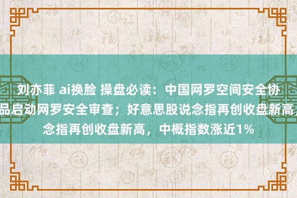 刘亦菲 ai换脸 操盘必读：中国网罗空间安全协会建议对英特尔居品启动网罗安全审查；好意思股说念指再创收盘新高，中概指数涨近1%