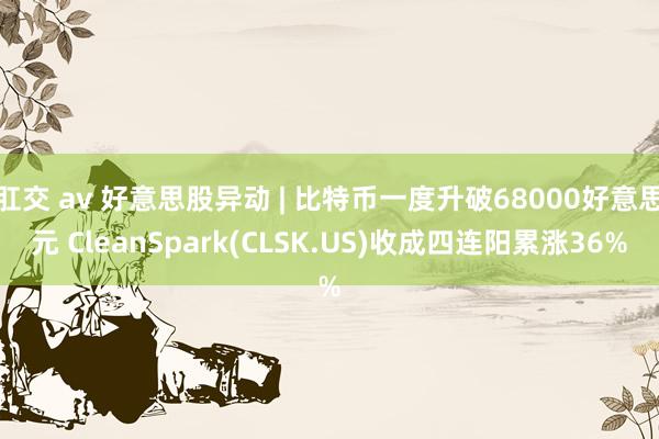 肛交 av 好意思股异动 | 比特币一度升破68000好意思元 CleanSpark(CLSK.US)收成四连阳累涨36%