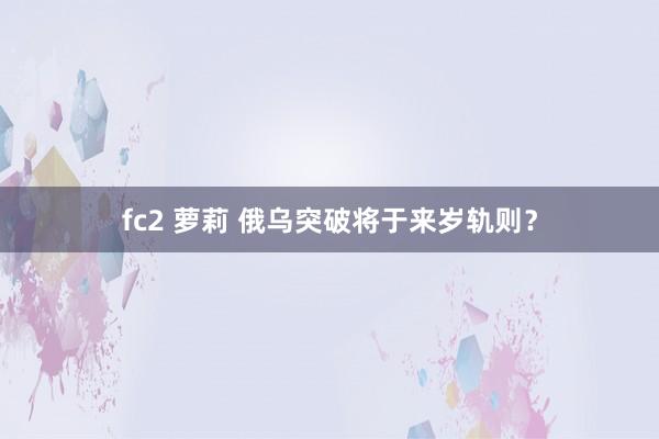 fc2 萝莉 俄乌突破将于来岁轨则？