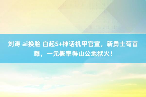 刘涛 ai换脸 白起S+神话机甲官宣，新勇士荀首曝，一元概率得山公地狱火！