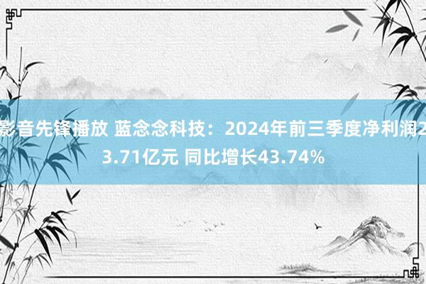 影音先锋播放 蓝念念科技：2024年前三季度净利润23.71亿元 同比增长43.74%