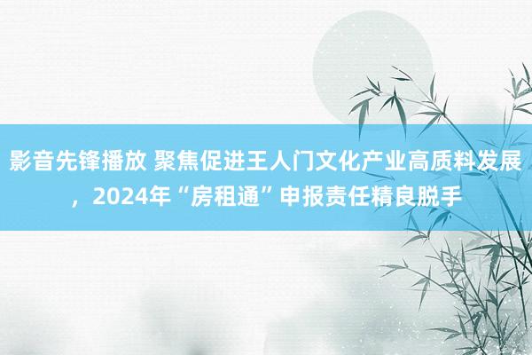 影音先锋播放 聚焦促进王人门文化产业高质料发展，2024年“房租通”申报责任精良脱手