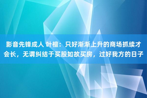 影音先锋成人 叶檀：只好渐渐上升的商场抓续才会长，无谓纠结于买股如故买房，过好我方的日子