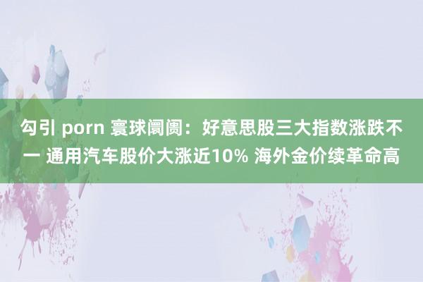 勾引 porn 寰球阛阓：好意思股三大指数涨跌不一 通用汽车股价大涨近10% 海外金价续革命高