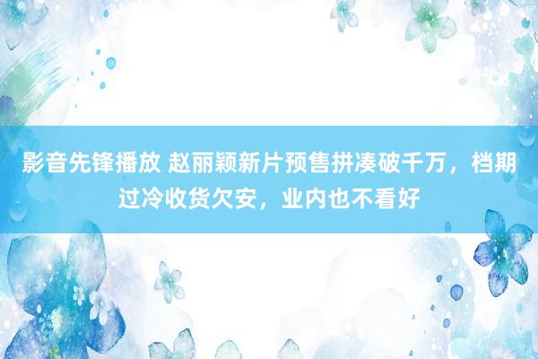 影音先锋播放 赵丽颖新片预售拼凑破千万，档期过冷收货欠安，业内也不看好