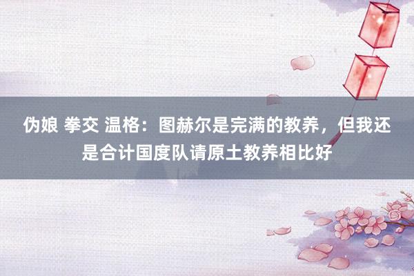 伪娘 拳交 温格：图赫尔是完满的教养，但我还是合计国度队请原土教养相比好