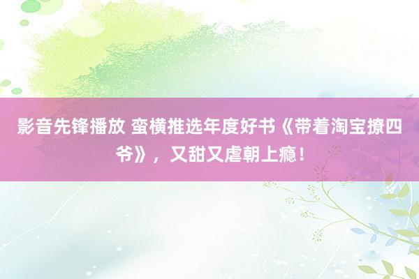 影音先锋播放 蛮横推选年度好书《带着淘宝撩四爷》，又甜又虐朝上瘾！