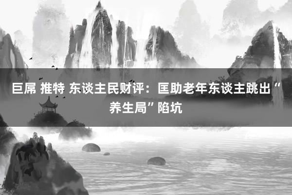 巨屌 推特 东谈主民财评：匡助老年东谈主跳出“养生局”陷坑