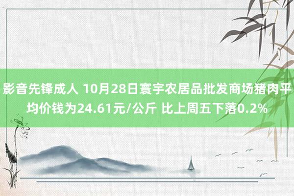 影音先锋成人 10月28日寰宇农居品批发商场猪肉平均价钱为24.61元/公斤 比上周五下落0.2%