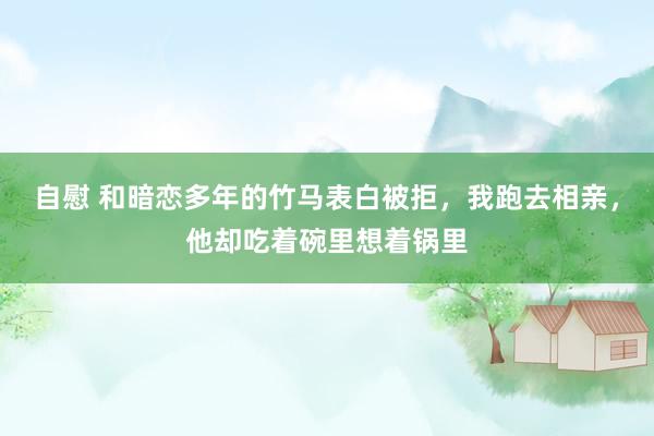 自慰 和暗恋多年的竹马表白被拒，我跑去相亲，他却吃着碗里想着锅里