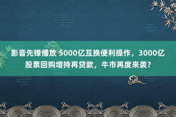 影音先锋播放 5000亿互换便利操作，3000亿股票回购增持再贷款，牛市再度来袭？