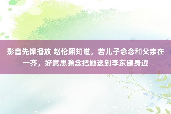 影音先锋播放 赵伦熙知道，若儿子念念和父亲在一齐，好意思瞻念把她送到李东健身边