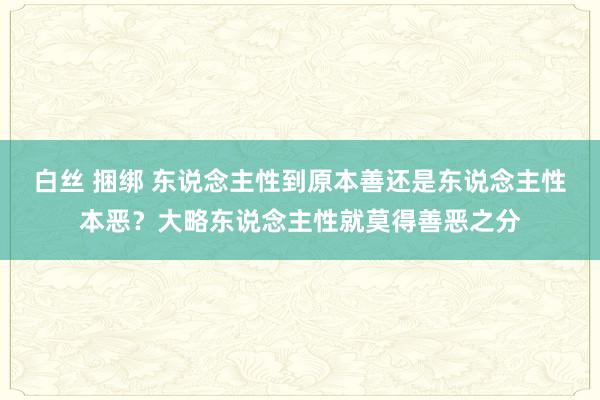 白丝 捆绑 东说念主性到原本善还是东说念主性本恶？大略东说念主性就莫得善恶之分