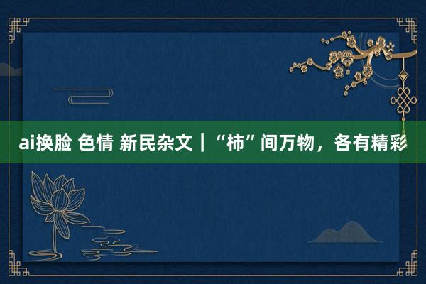 ai换脸 色情 新民杂文｜“柿”间万物，各有精彩