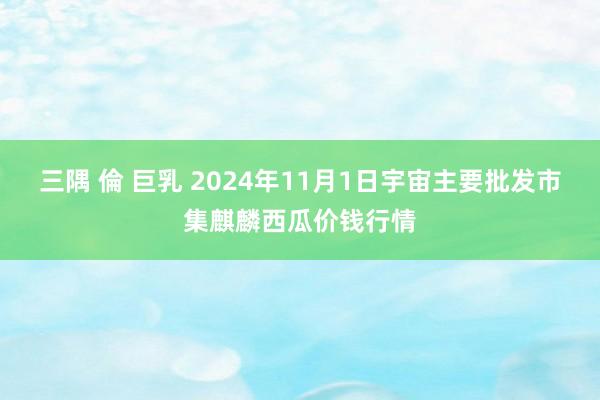 三隅 倫 巨乳 2024年11月1日宇宙主要批发市集麒麟西瓜价钱行情