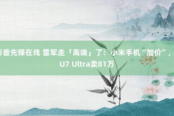 影音先锋在线 雷军走「高端」了：小米手机“加价”，SU7 Ultra卖81万