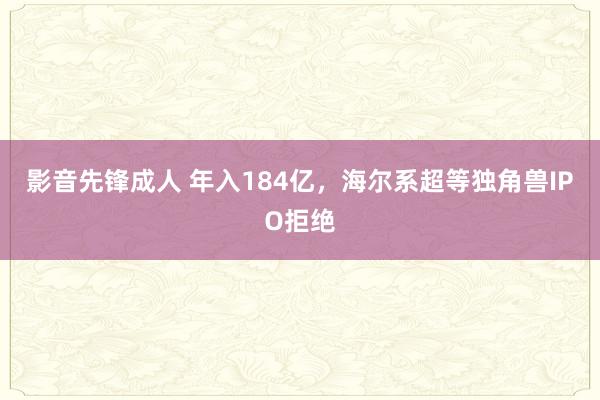 影音先锋成人 年入184亿，海尔系超等独角兽IPO拒绝